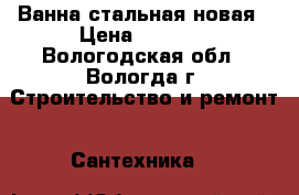 Ванна стальная новая › Цена ­ 3 000 - Вологодская обл., Вологда г. Строительство и ремонт » Сантехника   